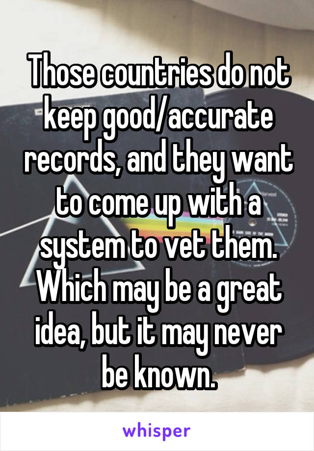 Those countries do not keep good/accurate records, and they want to come up with a system to vet them. Which may be a great idea, but it may never be known.