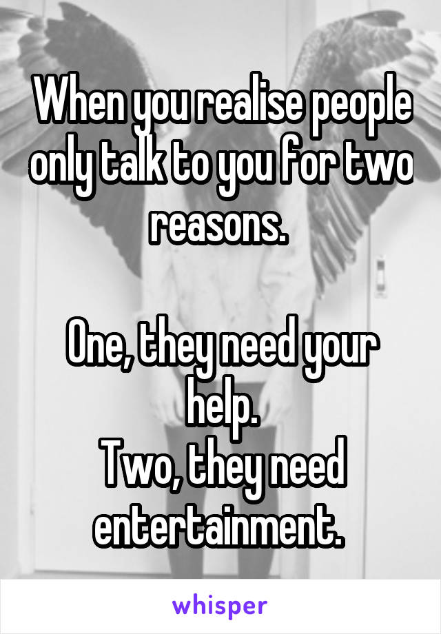 When you realise people only talk to you for two reasons. 

One, they need your help.
Two, they need entertainment. 