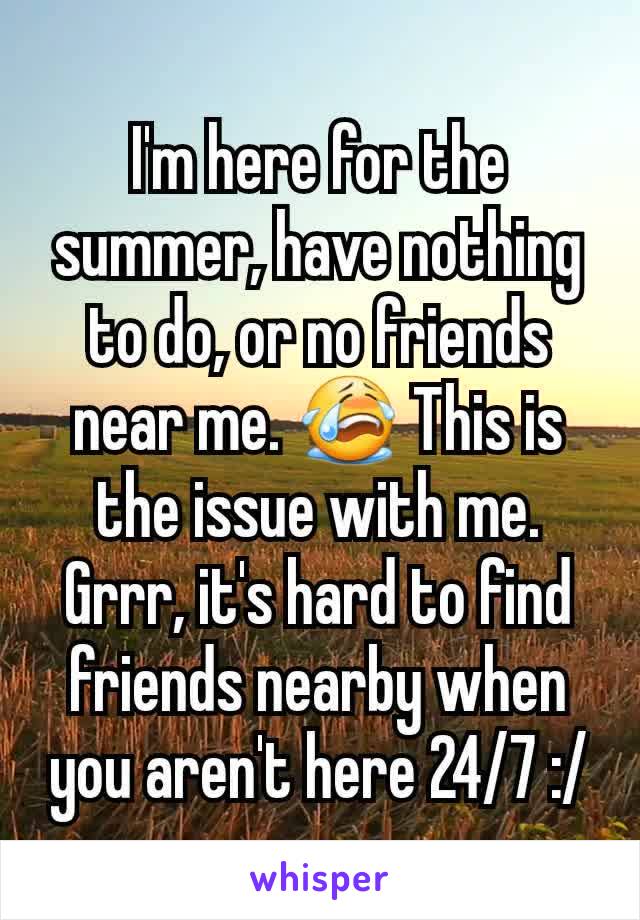 I'm here for the summer, have nothing to do, or no friends near me. 😭 This is the issue with me. Grrr, it's hard to find friends nearby when you aren't here 24/7 :/