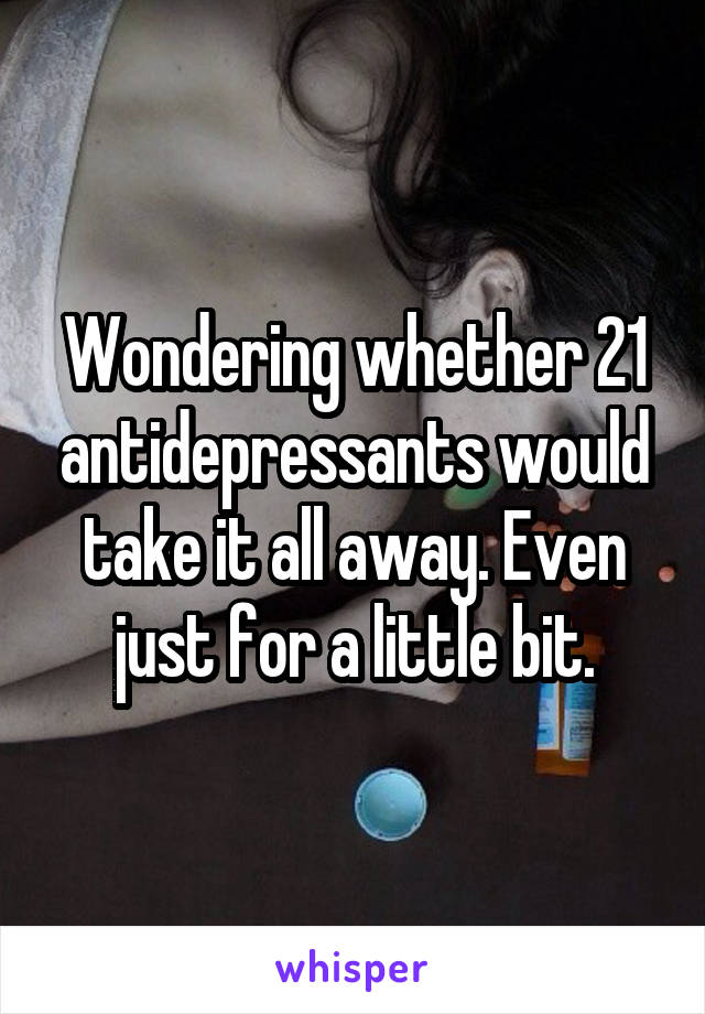 Wondering whether 21 antidepressants would take it all away. Even just for a little bit.