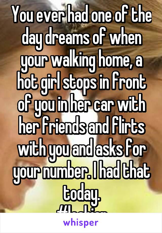 You ever had one of the day dreams of when your walking home, a hot girl stops in front of you in her car with her friends and flirts with you and asks for your number. I had that today.
#lesbian