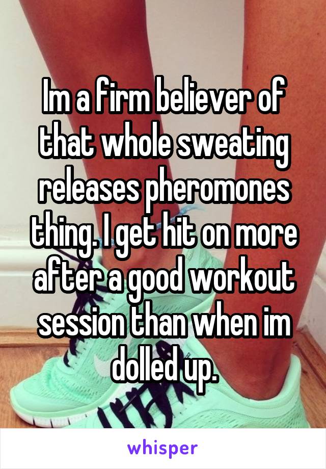 Im a firm believer of that whole sweating releases pheromones thing. I get hit on more after a good workout session than when im dolled up.