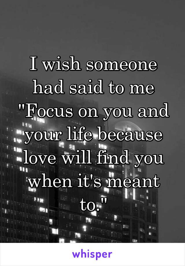 I wish someone had said to me "Focus on you and your life because love will find you when it's meant to."