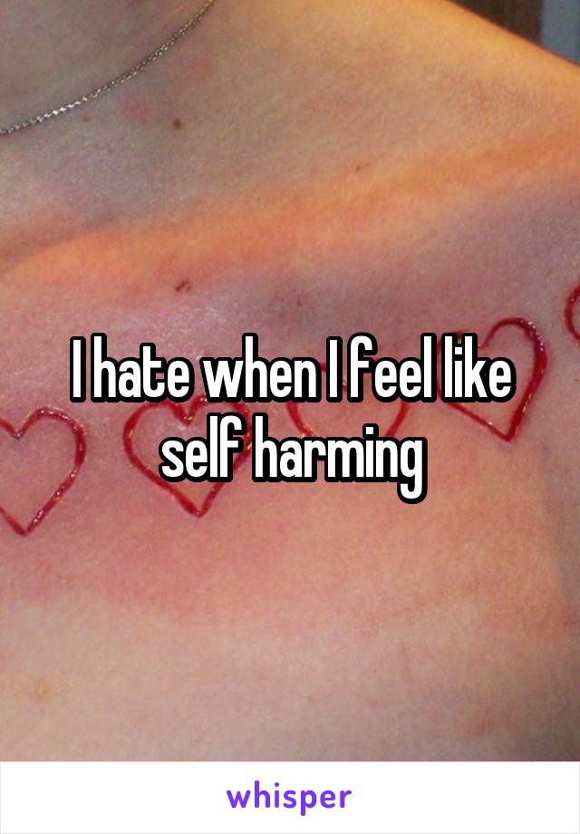 I hate when I feel like self harming