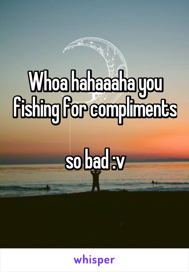 Whoa hahaaaha you fishing for compliments 
so bad :v
