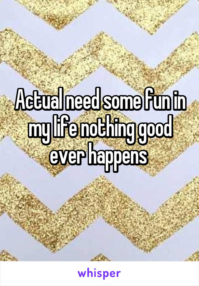 Actual need some fun in my life nothing good ever happens 
