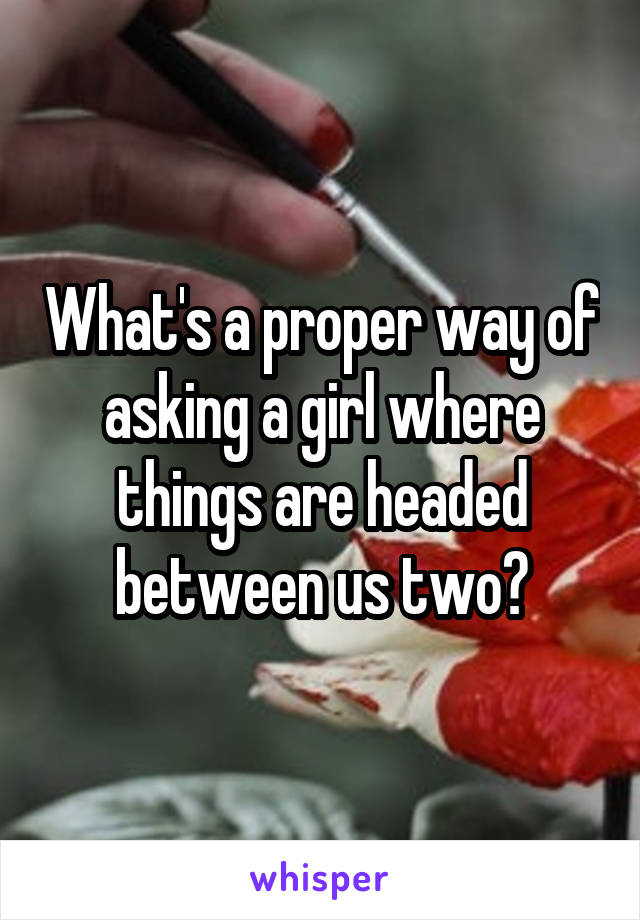 What's a proper way of asking a girl where things are headed between us two?