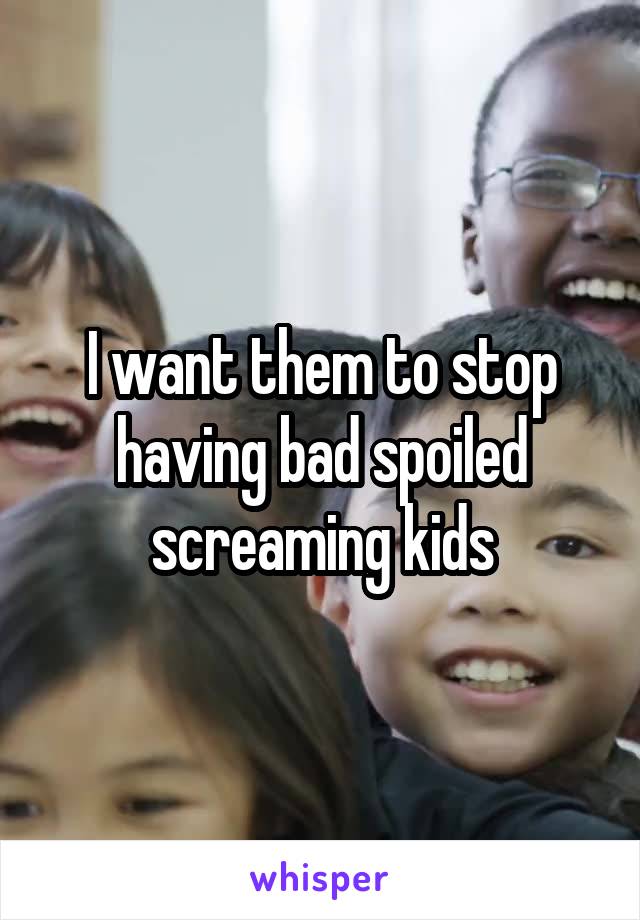 I want them to stop having bad spoiled screaming kids