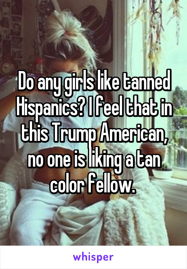 Do any girls like tanned Hispanics? I feel that in this Trump American, no one is liking a tan color fellow. 