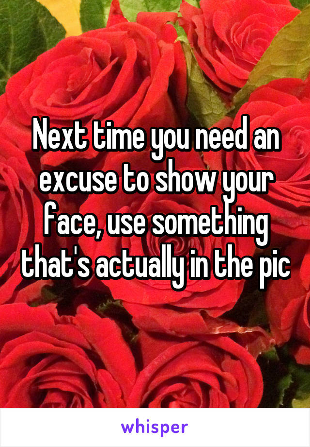 Next time you need an excuse to show your face, use something that's actually in the pic 