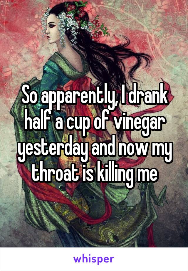 So apparently, I drank half a cup of vinegar yesterday and now my throat is killing me