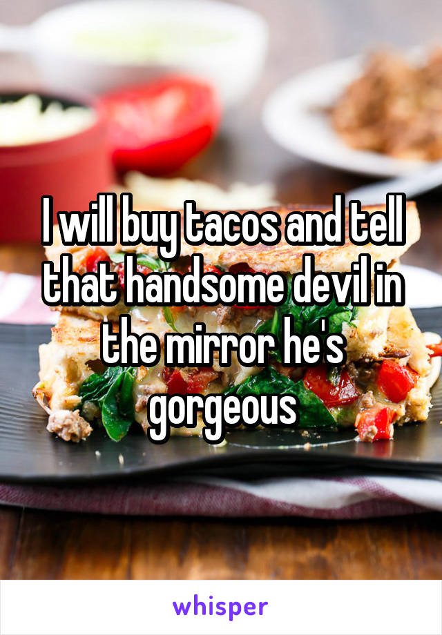 I will buy tacos and tell that handsome devil in the mirror he's gorgeous