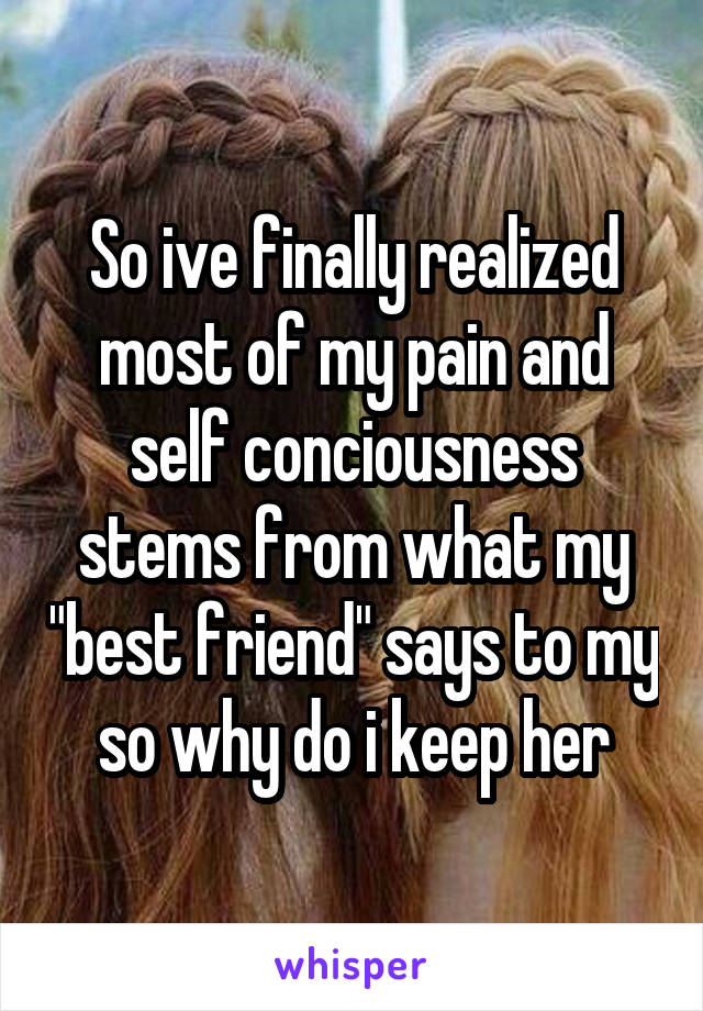 So ive finally realized most of my pain and self conciousness stems from what my "best friend" says to my so why do i keep her