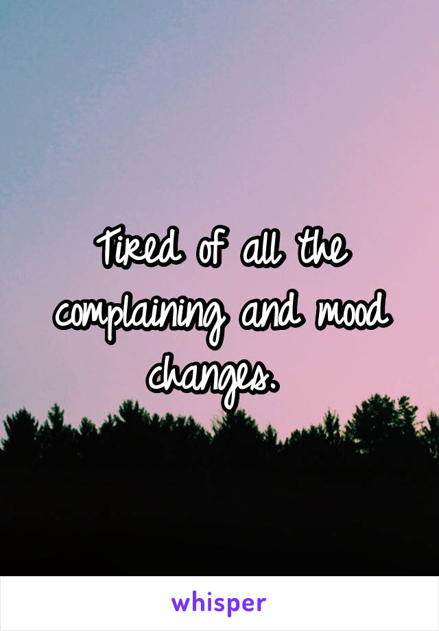 Tired of all the complaining and mood changes. 