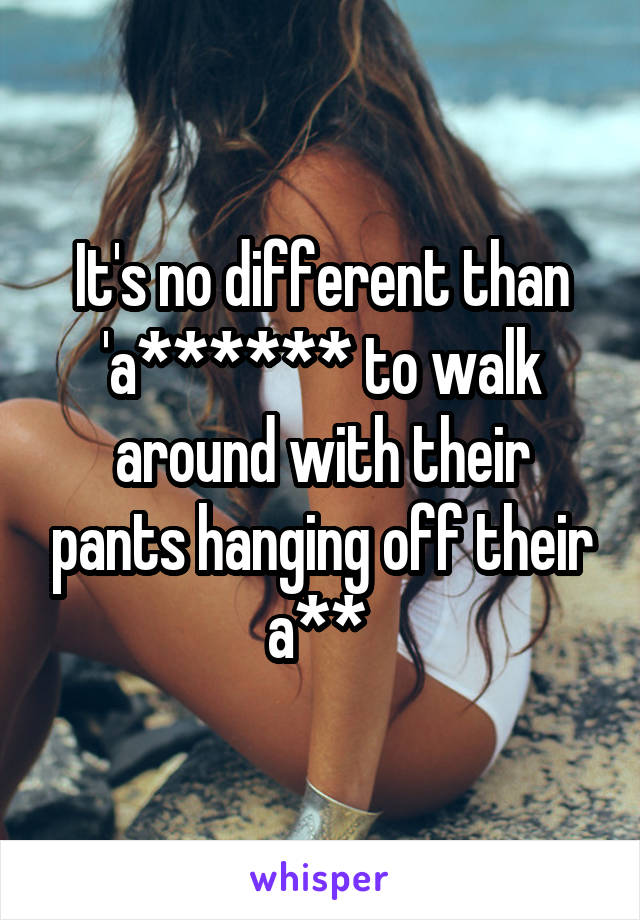 It's no different than 'a****** to walk around with their pants hanging off their a** 