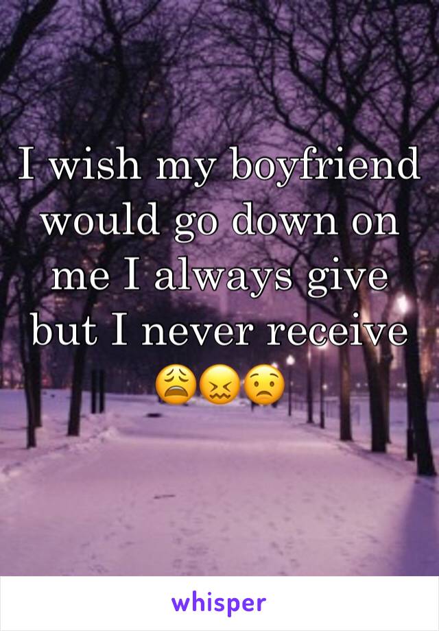 I wish my boyfriend would go down on me I always give but I never receive 😩😖😟