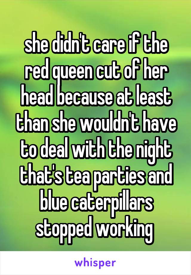 she didn't care if the red queen cut of her head because at least than she wouldn't have to deal with the night that's tea parties and blue caterpillars stopped working 