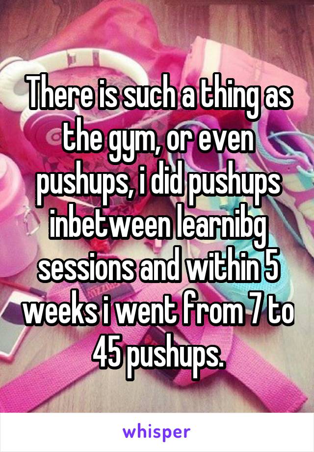 There is such a thing as the gym, or even pushups, i did pushups inbetween learnibg sessions and within 5 weeks i went from 7 to 45 pushups.