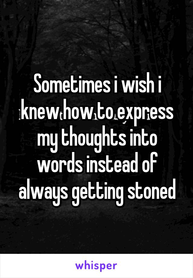 Sometimes i wish i knew how to express my thoughts into words instead of always getting stoned