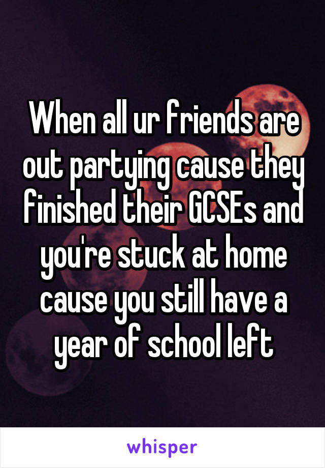 When all ur friends are out partying cause they finished their GCSEs and you're stuck at home cause you still have a year of school left