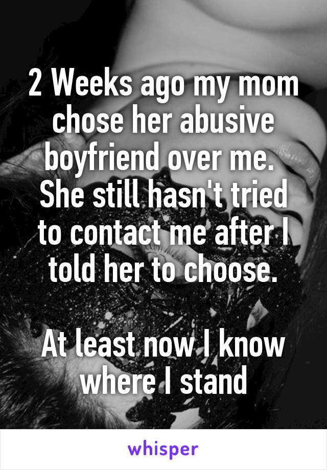 2 Weeks ago my mom chose her abusive boyfriend over me. 
She still hasn't tried to contact me after I told her to choose.

At least now I know where I stand