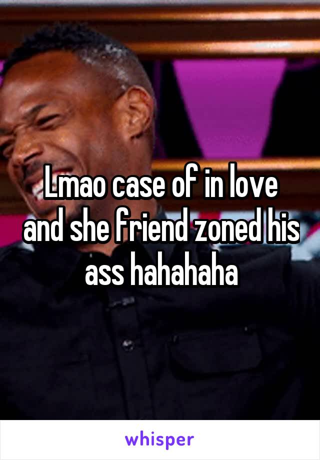 Lmao case of in love and she friend zoned his ass hahahaha