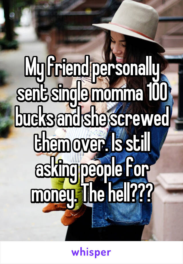 My friend personally sent single momma 100 bucks and she screwed them over. Is still asking people for money. The hell???