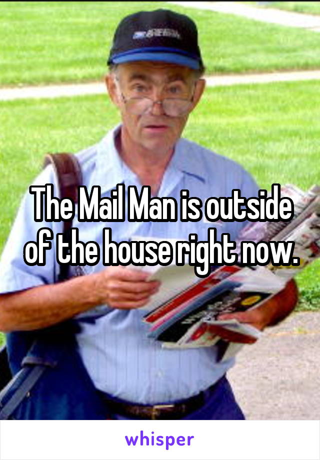 The Mail Man is outside of the house right now.