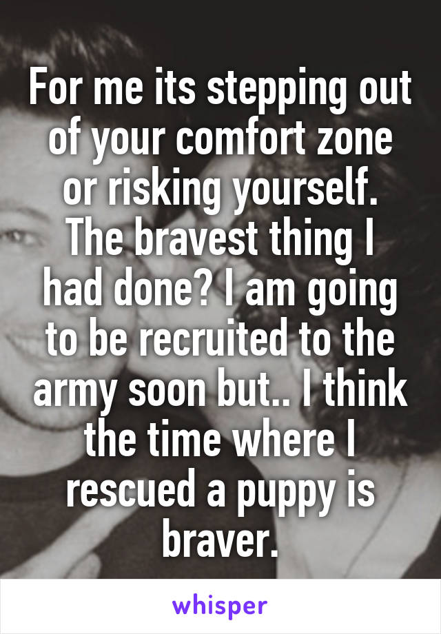 For me its stepping out of your comfort zone or risking yourself.
The bravest thing I had done? I am going to be recruited to the army soon but.. I think the time where I rescued a puppy is braver.