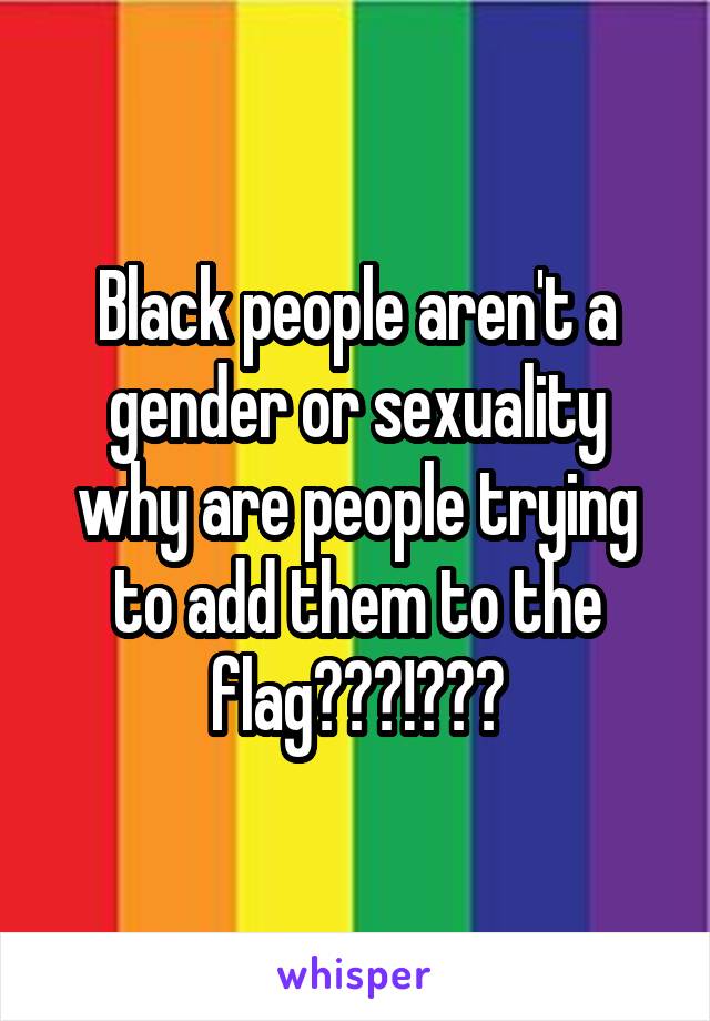 Black people aren't a gender or sexuality why are people trying to add them to the flag???!???