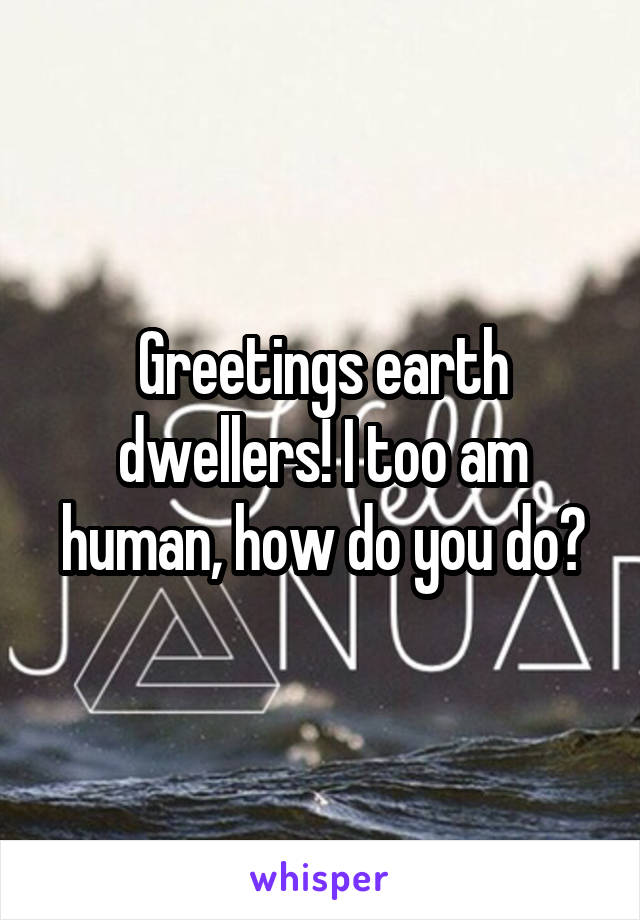 Greetings earth dwellers! I too am human, how do you do?