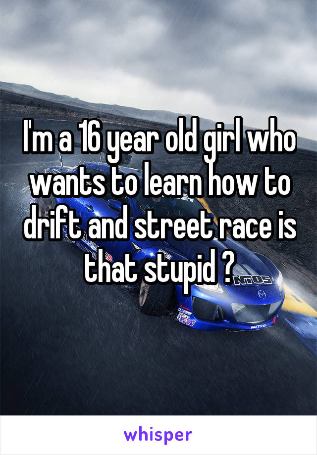 I'm a 16 year old girl who wants to learn how to drift and street race is that stupid ?
