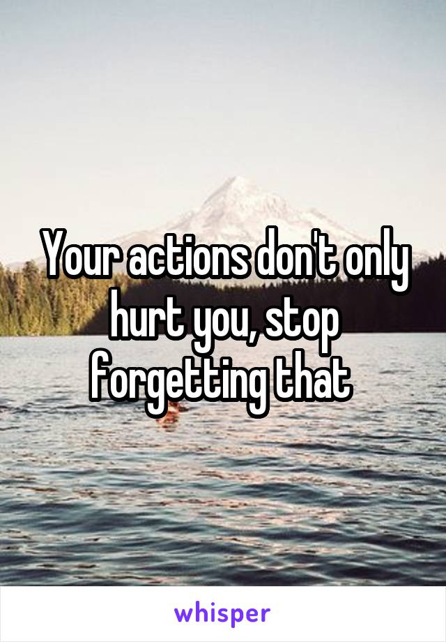 Your actions don't only hurt you, stop forgetting that 