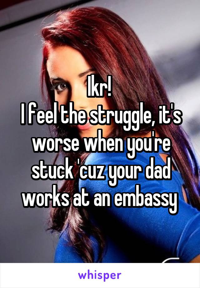 Ikr! 
I feel the struggle, it's worse when you're stuck 'cuz your dad works at an embassy 