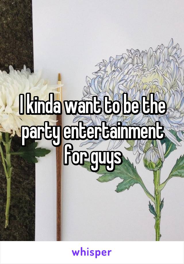 I kinda want to be the party entertainment for guys