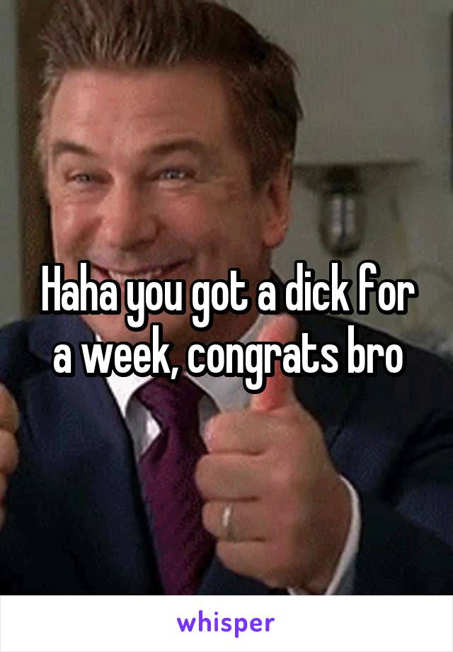 Haha you got a dick for a week, congrats bro