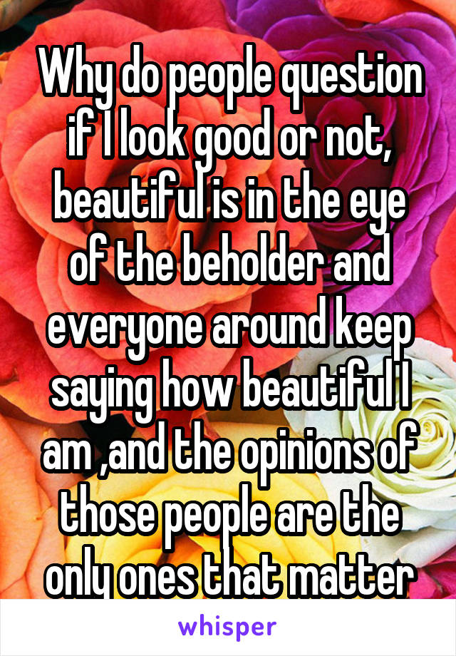 Why do people question if I look good or not, beautiful is in the eye of the beholder and everyone around keep saying how beautiful I am ,and the opinions of those people are the only ones that matter