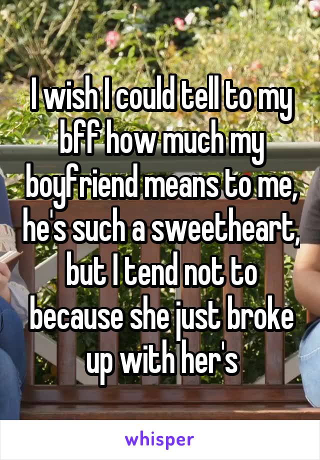 I wish I could tell to my bff how much my boyfriend means to me, he's such a sweetheart, but I tend not to because she just broke up with her's