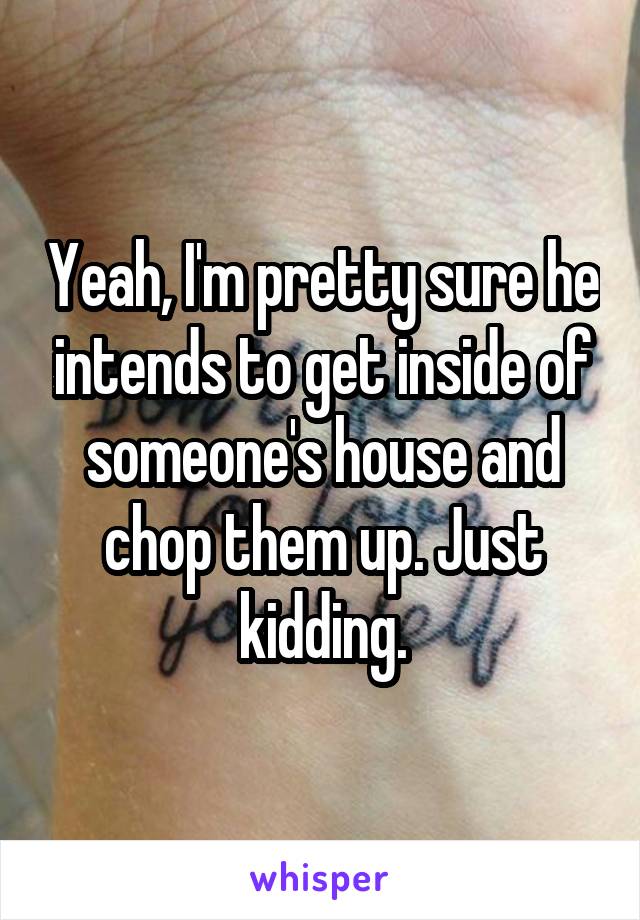 Yeah, I'm pretty sure he intends to get inside of someone's house and chop them up. Just kidding.