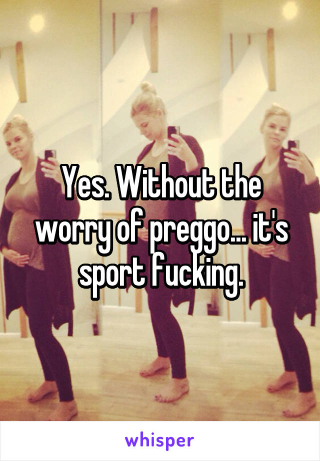 Yes. Without the worry of preggo... it's sport fucking.