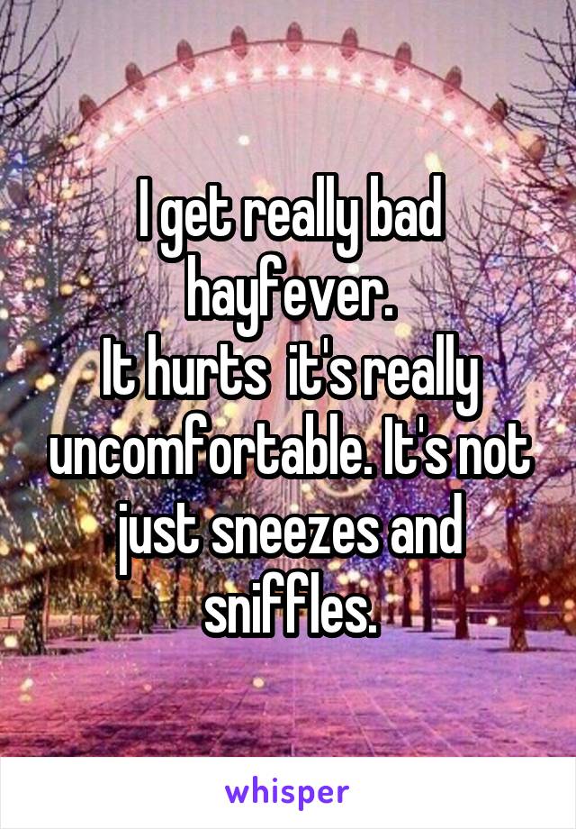 I get really bad hayfever.
It hurts  it's really uncomfortable. It's not just sneezes and sniffles.