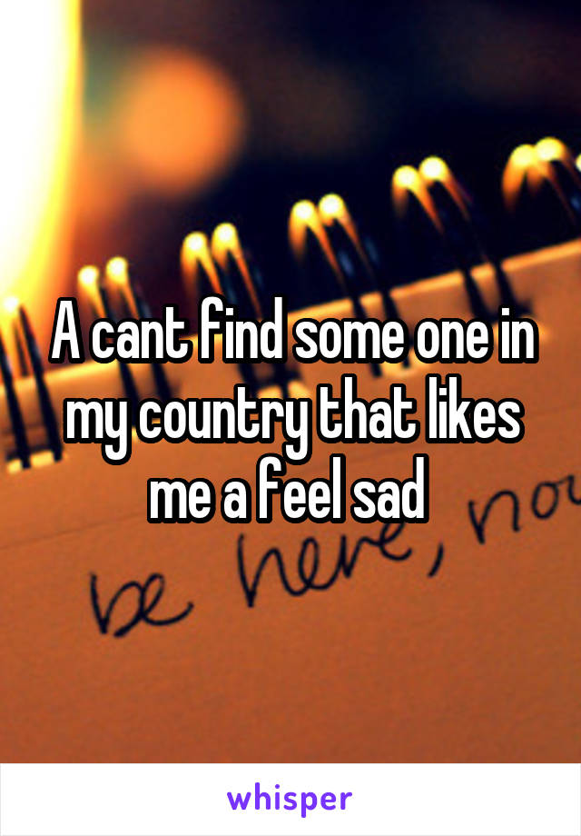 A cant find some one in my country that likes me a feel sad 