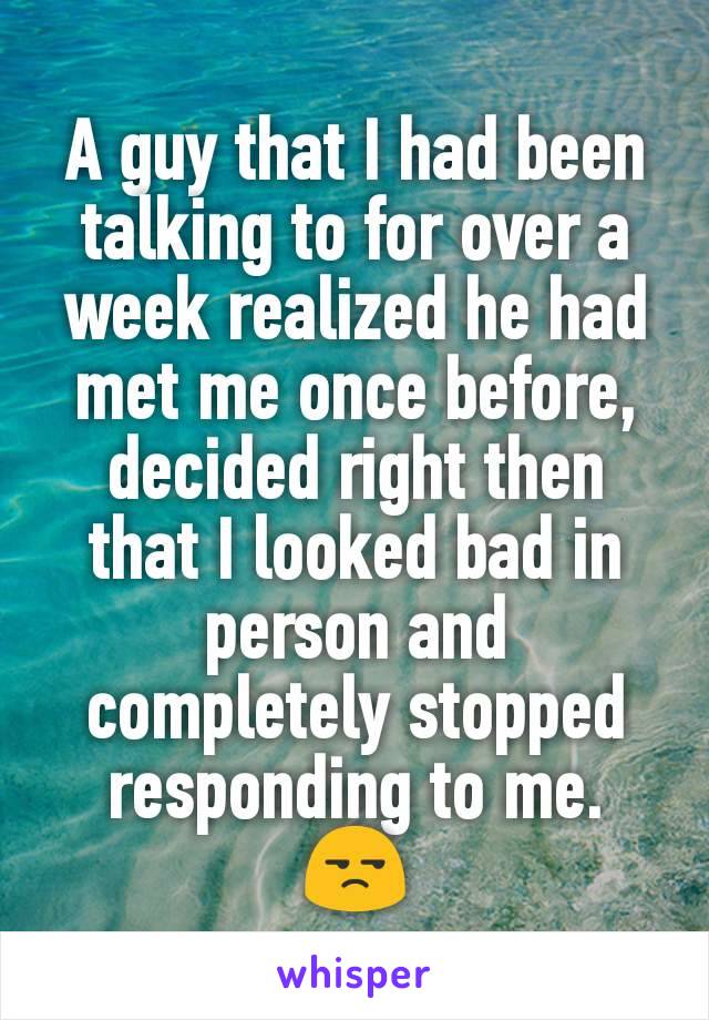 A guy that I had been talking to for over a week realized he had met me once before, decided right then that I looked bad in person and completely stopped responding to me. 😒