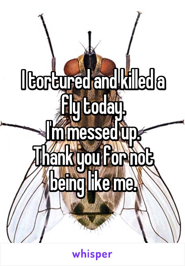 I tortured and killed a fly today.
I'm messed up.
Thank you for not being like me.