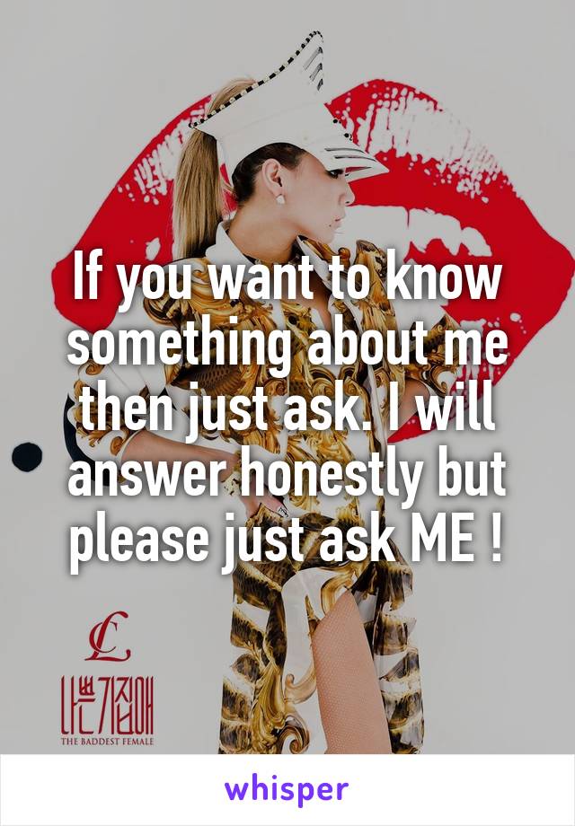 If you want to know something about me then just ask. I will answer honestly but please just ask ME !