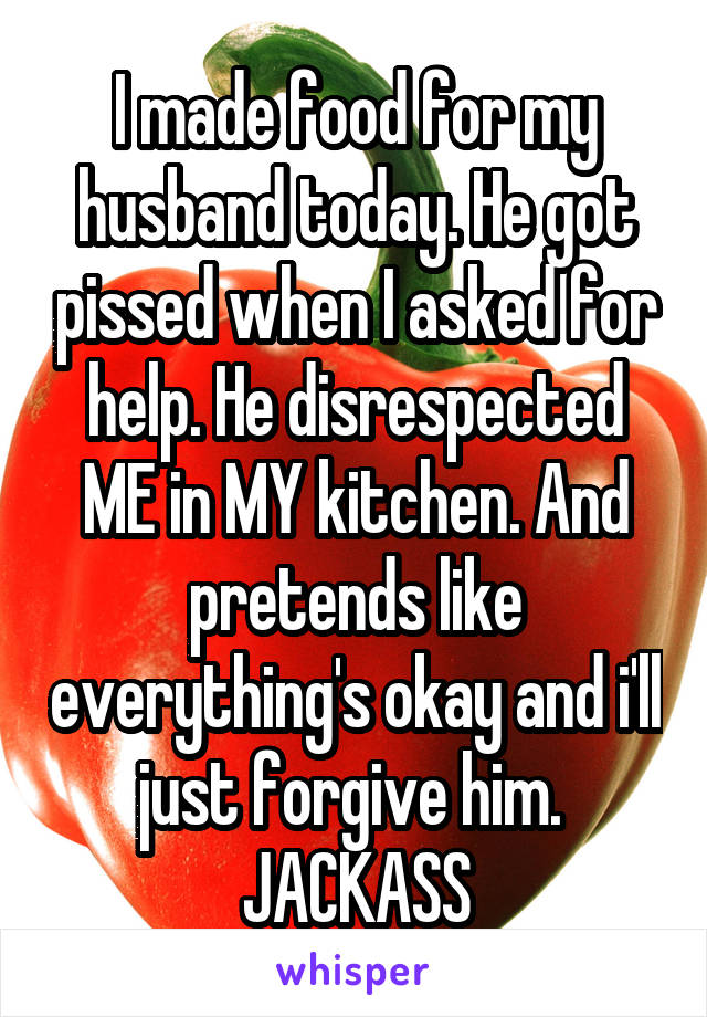 I made food for my husband today. He got pissed when I asked for help. He disrespected ME in MY kitchen. And pretends like everything's okay and i'll just forgive him. 
JACKASS