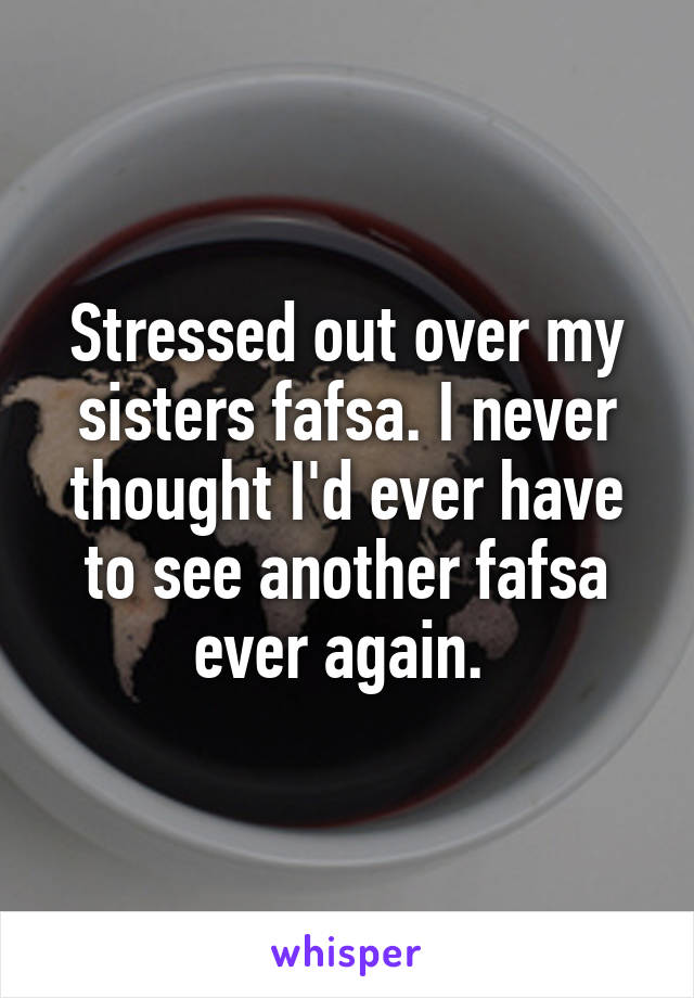 Stressed out over my sisters fafsa. I never thought I'd ever have to see another fafsa ever again. 