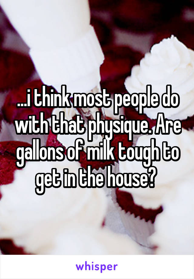 ...i think most people do with that physique. Are gallons of milk tough to get in the house? 