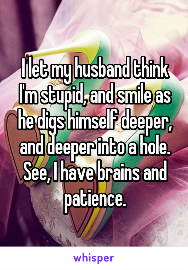 I let my husband think I'm stupid, and smile as he digs himself deeper, and deeper into a hole. See, I have brains and patience.