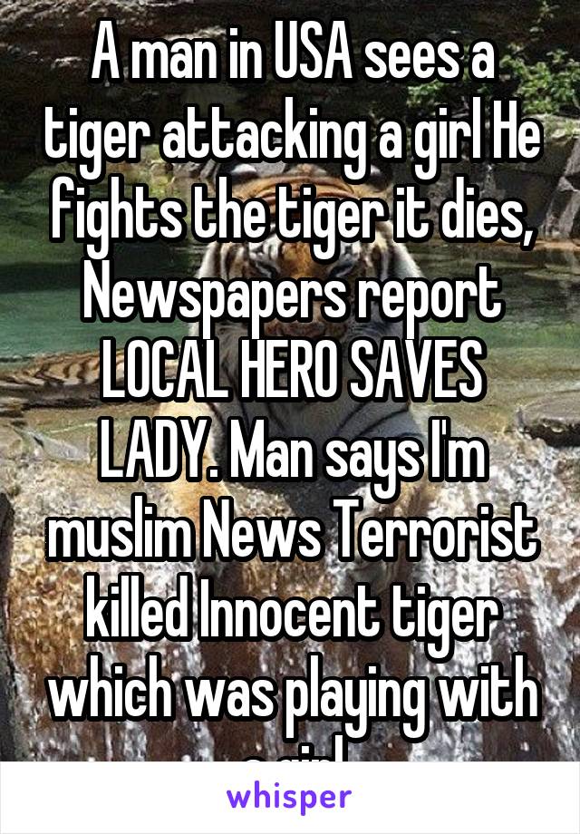 A man in USA sees a tiger attacking a girl He fights the tiger it dies, Newspapers report LOCAL HERO SAVES LADY. Man says I'm muslim News Terrorist killed Innocent tiger which was playing with a girl